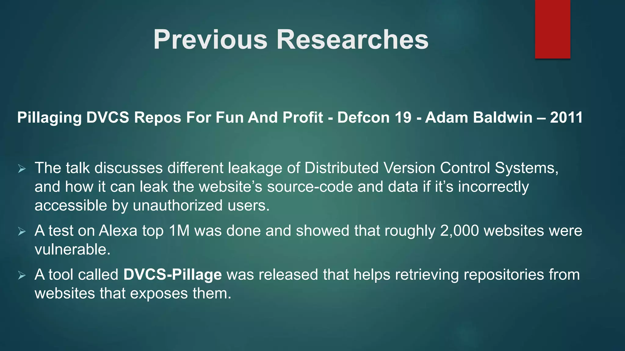 Previous Researches
Pillaging DVCS Repos For Fun And Profit - Defcon 19 - Adam Baldwin – 2011
 The talk discusses different leakage of Distributed Version Control Systems,
and how it can leak the website’s source-code and data if it’s incorrectly
accessible by unauthorized users.
 A test on Alexa top 1M was done and showed that roughly 2,000 websites were
vulnerable.
 A tool called DVCS-Pillage was released that helps retrieving repositories from
websites that exposes them.
 
