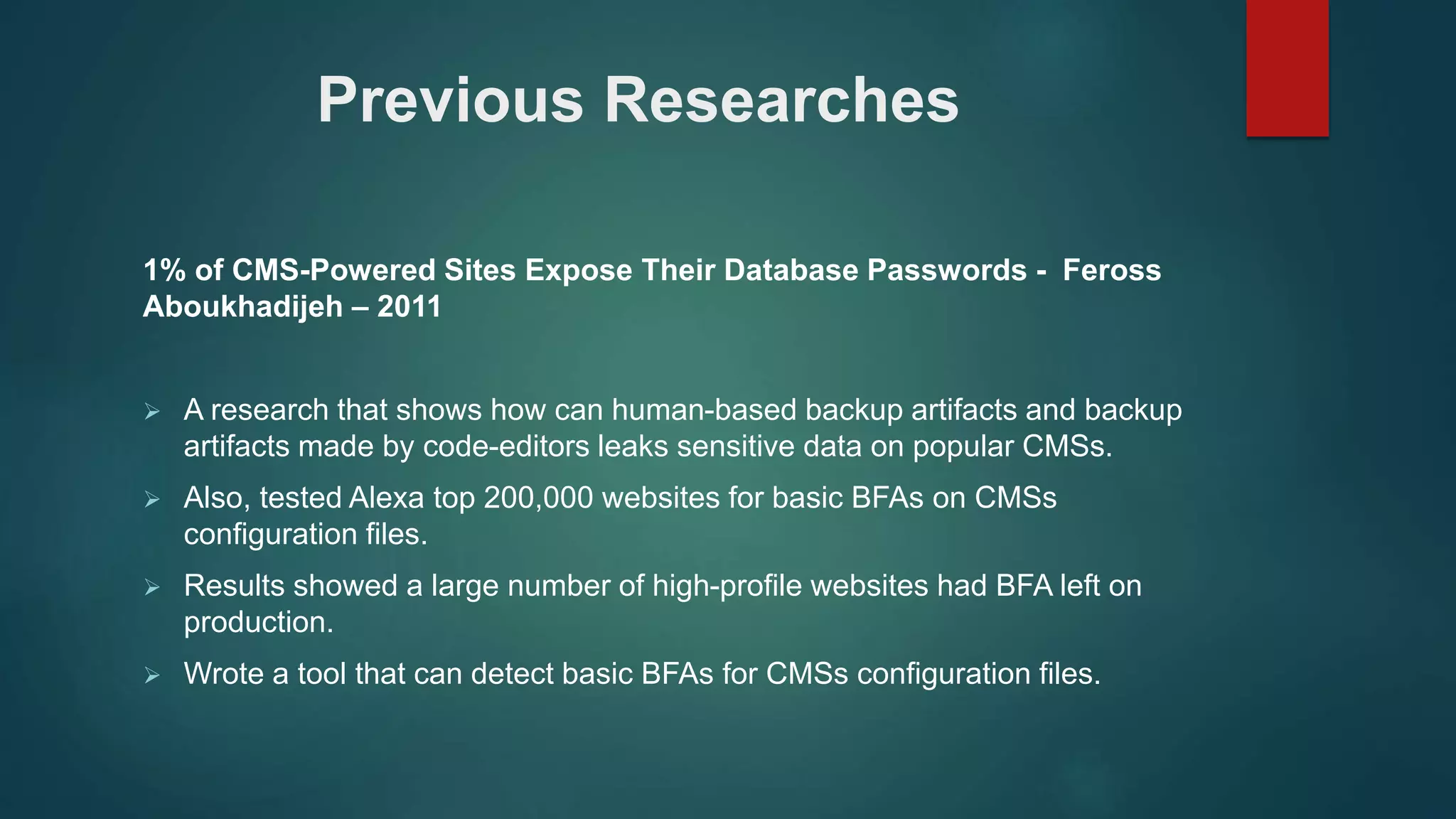 1% of CMS-Powered Sites Expose Their Database Passwords - Feross
Aboukhadijeh – 2011
 A research that shows how can human-based backup artifacts and backup
artifacts made by code-editors leaks sensitive data on popular CMSs.
 Also, tested Alexa top 200,000 websites for basic BFAs on CMSs
configuration files.
 Results showed a large number of high-profile websites had BFA left on
production.
 Wrote a tool that can detect basic BFAs for CMSs configuration files.
Previous Researches
 