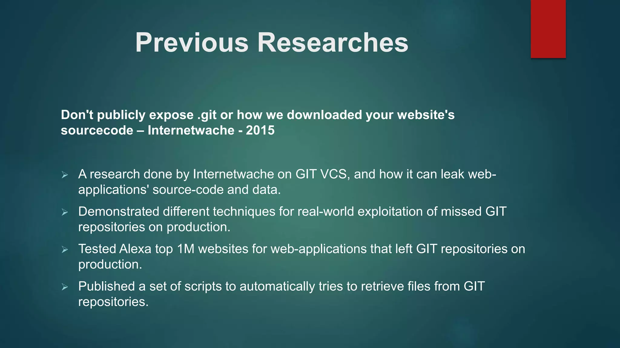 Don't publicly expose .git or how we downloaded your website's
sourcecode – Internetwache - 2015
 A research done by Internetwache on GIT VCS, and how it can leak web-
applications' source-code and data.
 Demonstrated different techniques for real-world exploitation of missed GIT
repositories on production.
 Tested Alexa top 1M websites for web-applications that left GIT repositories on
production.
 Published a set of scripts to automatically tries to retrieve files from GIT
repositories.
Previous Researches
 