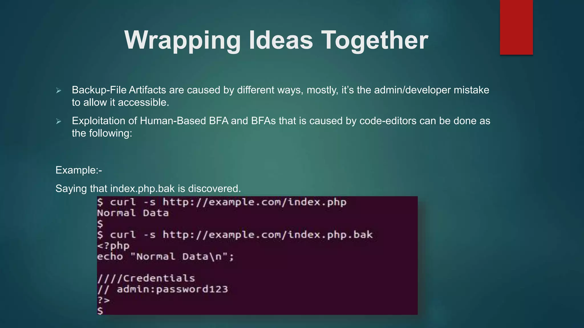  Backup-File Artifacts are caused by different ways, mostly, it’s the admin/developer mistake
to allow it accessible.
 Exploitation of Human-Based BFA and BFAs that is caused by code-editors can be done as
the following:
Example:-
Saying that index.php.bak is discovered.
Wrapping Ideas Together
 