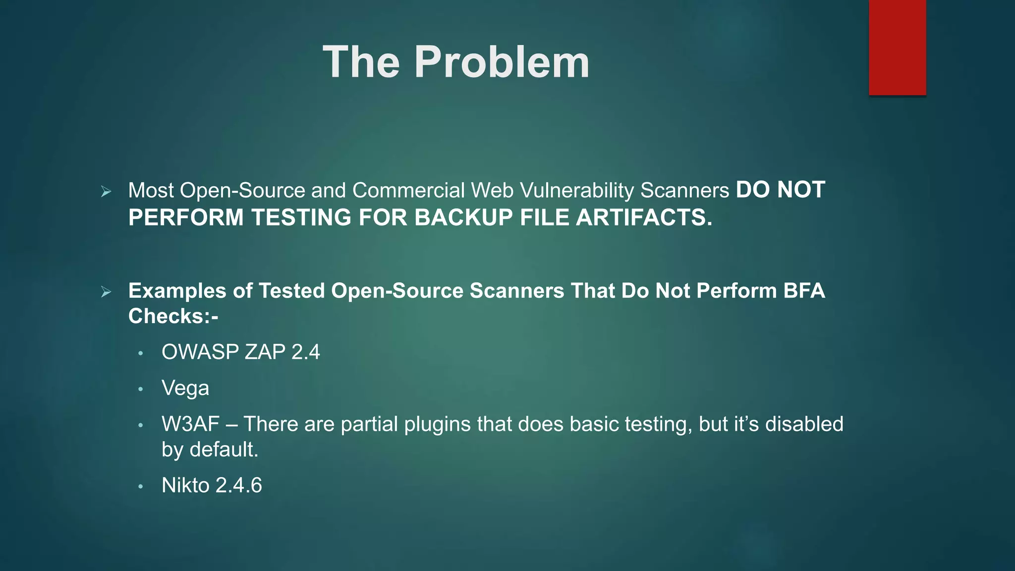  Most Open-Source and Commercial Web Vulnerability Scanners DO NOT
PERFORM TESTING FOR BACKUP FILE ARTIFACTS.
 Examples of Tested Open-Source Scanners That Do Not Perform BFA
Checks:-
• OWASP ZAP 2.4
• Vega
• W3AF – There are partial plugins that does basic testing, but it’s disabled
by default.
• Nikto 2.4.6
The Problem
 