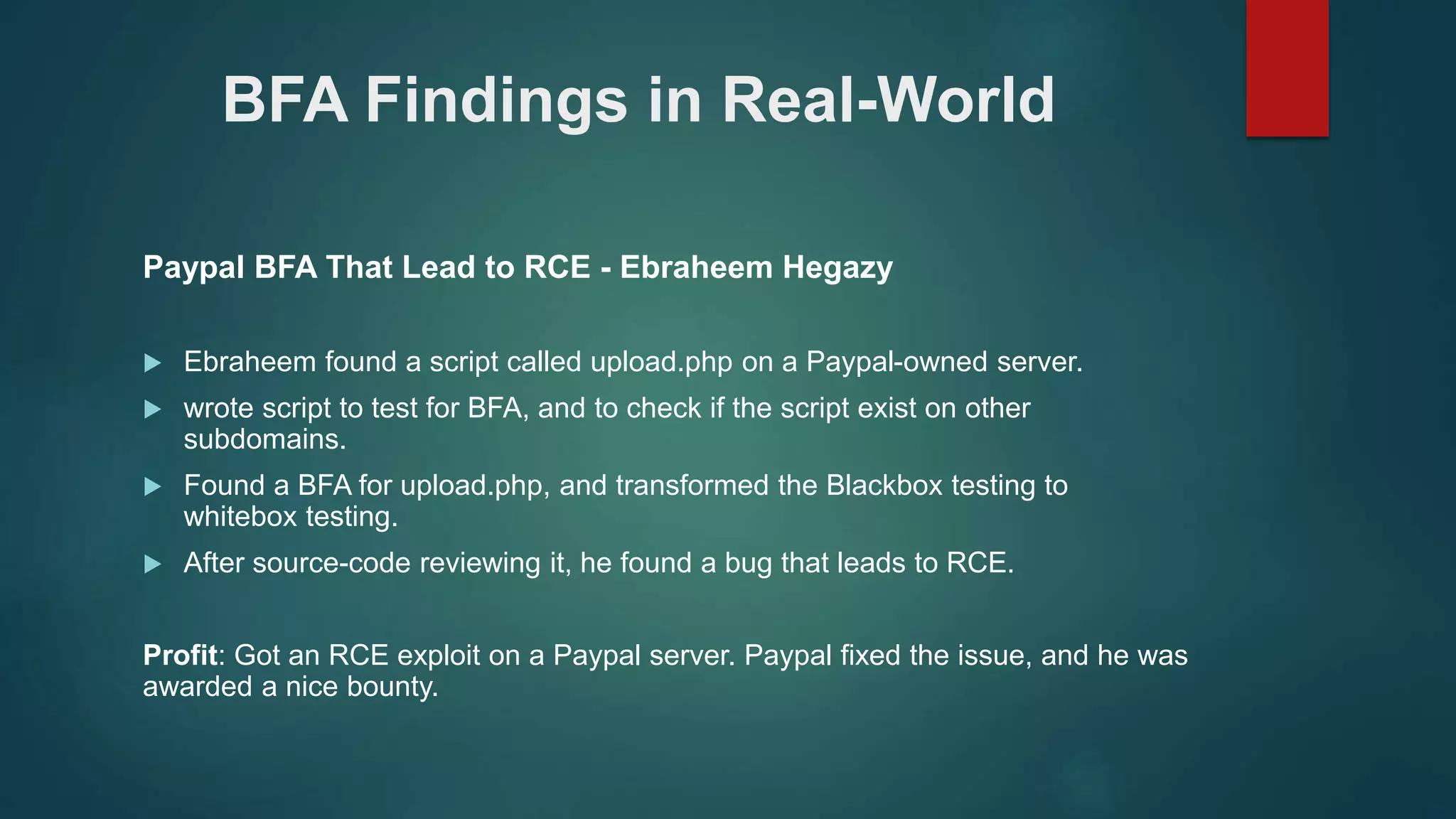 BFA Findings in Real-World
Paypal BFA That Lead to RCE - Ebraheem Hegazy
 Ebraheem found a script called upload.php on a Paypal-owned server.
 wrote script to test for BFA, and to check if the script exist on other
subdomains.
 Found a BFA for upload.php, and transformed the Blackbox testing to
whitebox testing.
 After source-code reviewing it, he found a bug that leads to RCE.
Profit: Got an RCE exploit on a Paypal server. Paypal fixed the issue, and he was
awarded a nice bounty.
 