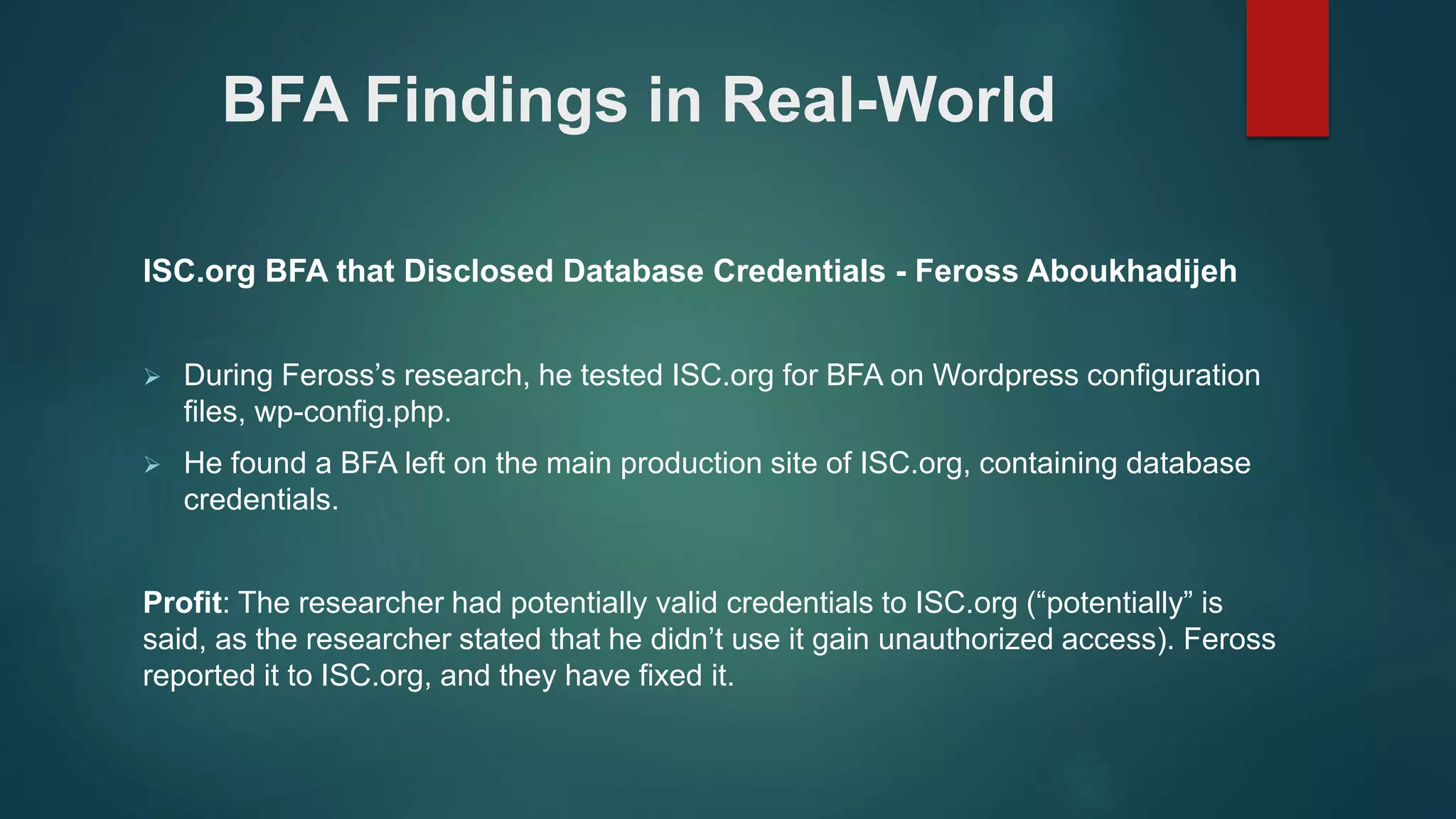 BFA Findings in Real-World
ISC.org BFA that Disclosed Database Credentials - Feross Aboukhadijeh
 During Feross’s research, he tested ISC.org for BFA on Wordpress configuration
files, wp-config.php.
 He found a BFA left on the main production site of ISC.org, containing database
credentials.
Profit: The researcher had potentially valid credentials to ISC.org (“potentially” is
said, as the researcher stated that he didn’t use it gain unauthorized access). Feross
reported it to ISC.org, and they have fixed it.
 