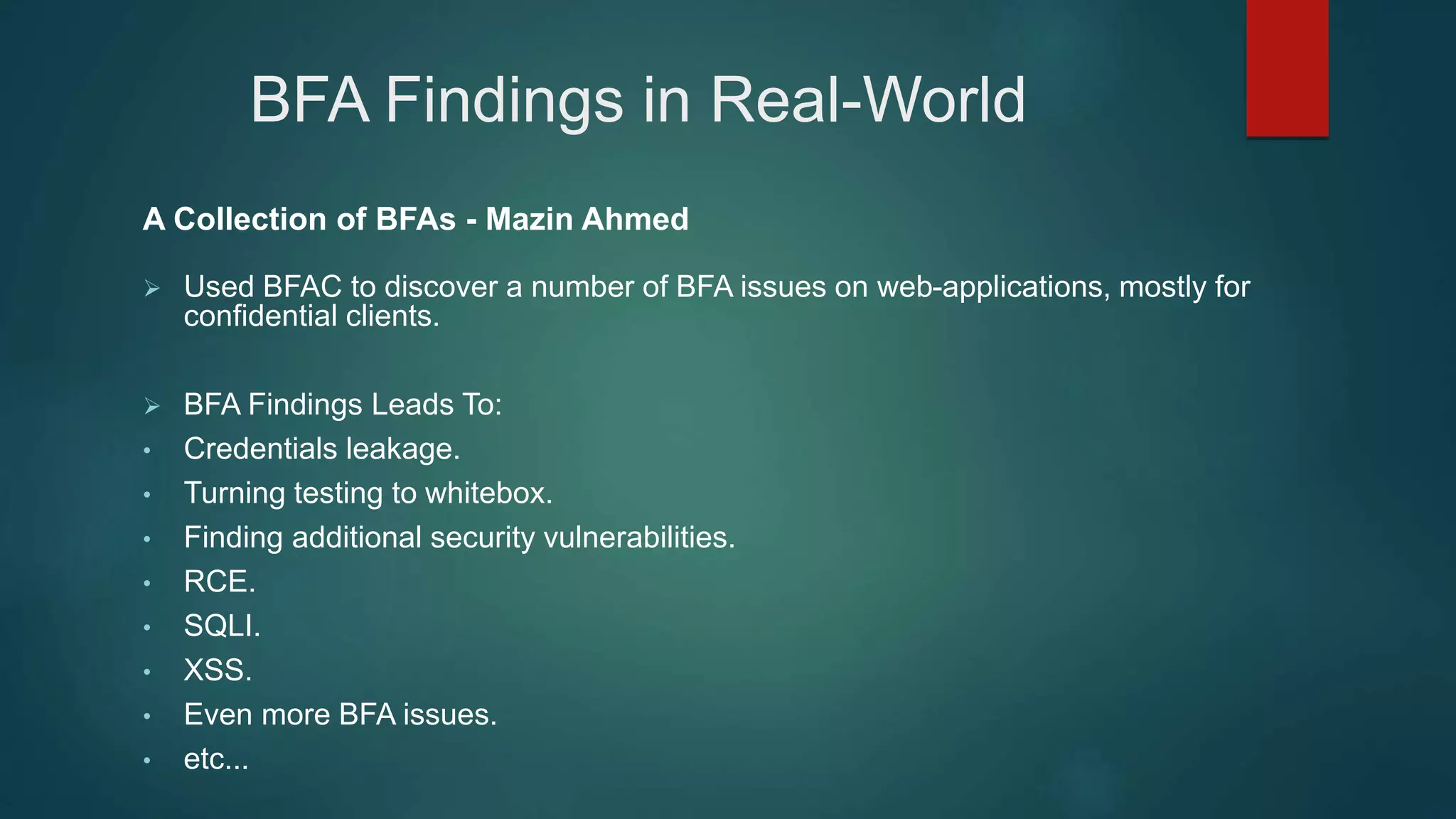 BFA Findings in Real-World
A Collection of BFAs - Mazin Ahmed
 Used BFAC to discover a number of BFA issues on web-applications, mostly for
confidential clients.
 BFA Findings Leads To:
• Credentials leakage.
• Turning testing to whitebox.
• Finding additional security vulnerabilities.
• RCE.
• SQLI.
• XSS.
• Even more BFA issues.
• etc...
 