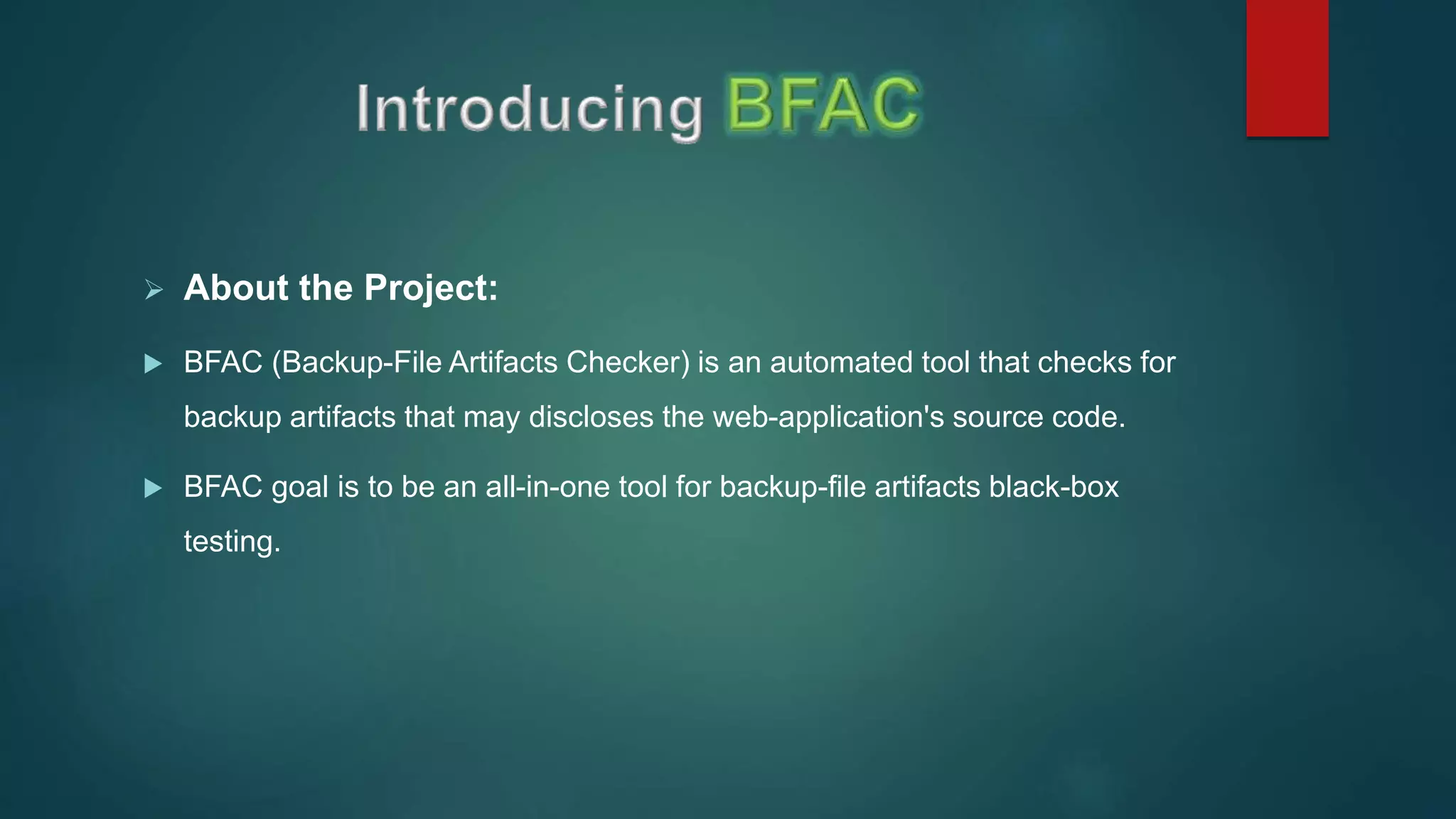  About the Project:
 BFAC (Backup-File Artifacts Checker) is an automated tool that checks for
backup artifacts that may discloses the web-application's source code.
 BFAC goal is to be an all-in-one tool for backup-file artifacts black-box
testing.
 