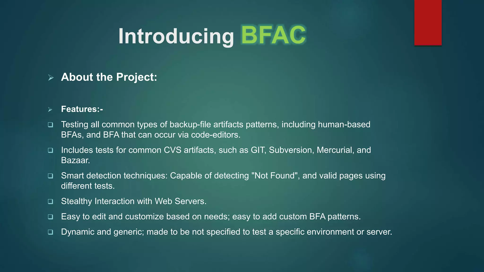 Introducing BFAC
 About the Project:
 Features:-
 Testing all common types of backup-file artifacts patterns, including human-based
BFAs, and BFA that can occur via code-editors.
 Includes tests for common CVS artifacts, such as GIT, Subversion, Mercurial, and
Bazaar.
 Smart detection techniques: Capable of detecting "Not Found", and valid pages using
different tests.
 Stealthy Interaction with Web Servers.
 Easy to edit and customize based on needs; easy to add custom BFA patterns.
 Dynamic and generic; made to be not specified to test a specific environment or server.
 