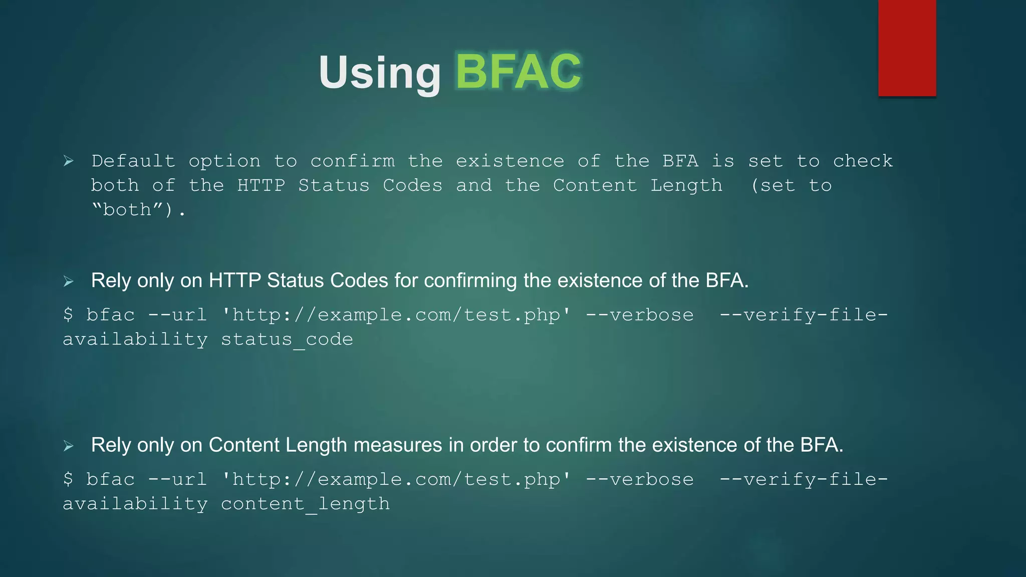 Using BFAC
 Default option to confirm the existence of the BFA is set to check
both of the HTTP Status Codes and the Content Length (set to
“both”).
 Rely only on HTTP Status Codes for confirming the existence of the BFA.
$ bfac --url 'http://example.com/test.php' --verbose --verify-file-
availability status_code
 Rely only on Content Length measures in order to confirm the existence of the BFA.
$ bfac --url 'http://example.com/test.php' --verbose --verify-file-
availability content_length
 