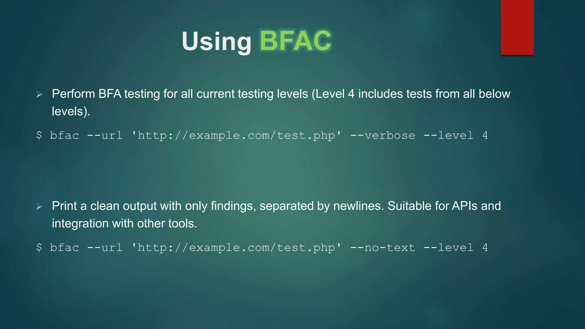 Using BFAC
 Perform BFA testing for all current testing levels (Level 4 includes tests from all below
levels).
$ bfac --url 'http://example.com/test.php' --verbose --level 4
 Print a clean output with only findings, separated by newlines. Suitable for APIs and
integration with other tools.
$ bfac --url 'http://example.com/test.php' --no-text --level 4
 