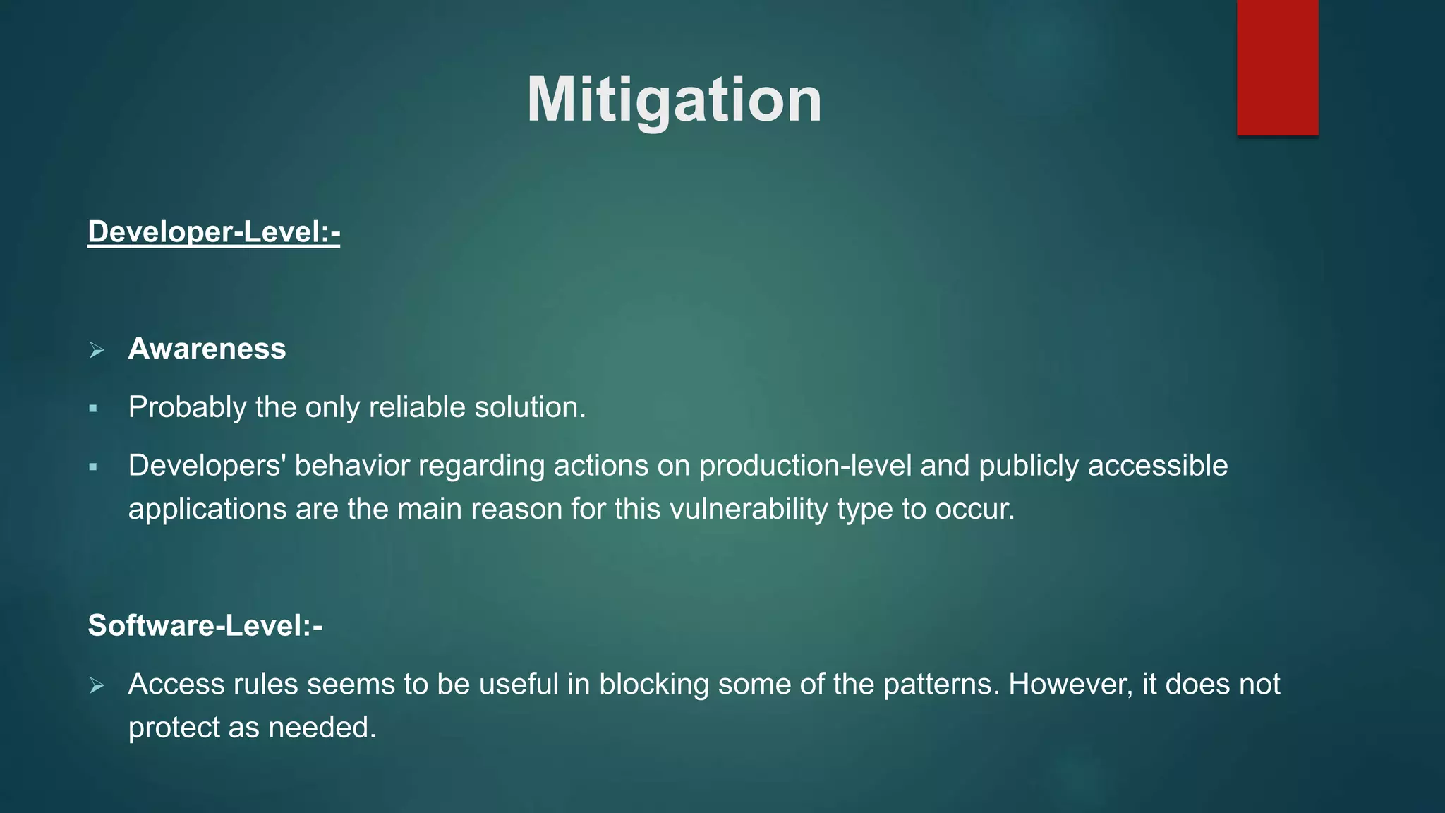 Mitigation
Developer-Level:-
 Awareness
 Probably the only reliable solution.
 Developers' behavior regarding actions on production-level and publicly accessible
applications are the main reason for this vulnerability type to occur.
Software-Level:-
 Access rules seems to be useful in blocking some of the patterns. However, it does not
protect as needed.
 