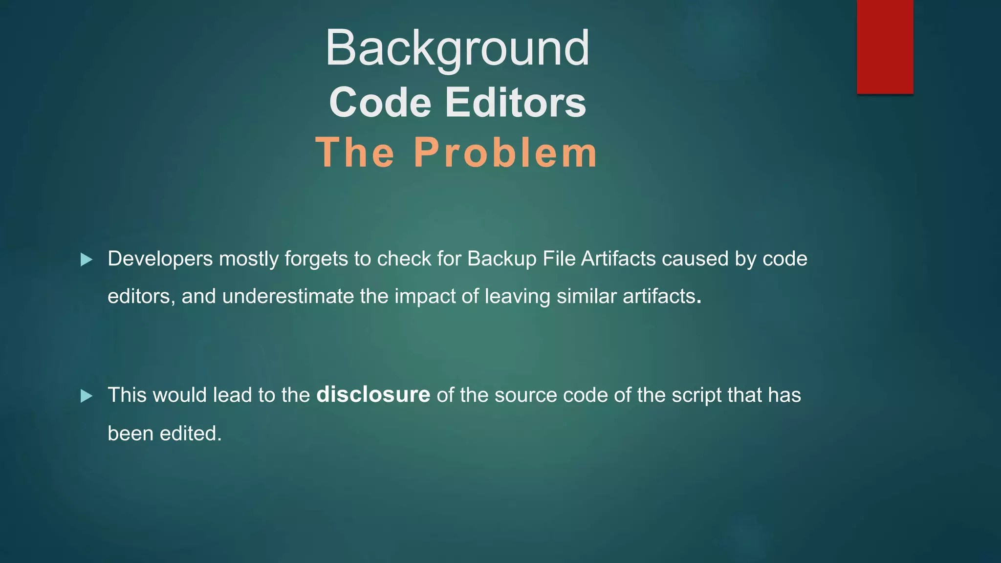 Background
Code Editors
The Problem
 Developers mostly forgets to check for Backup File Artifacts caused by code
editors, and underestimate the impact of leaving similar artifacts.
 This would lead to the disclosure of the source code of the script that has
been edited.
 