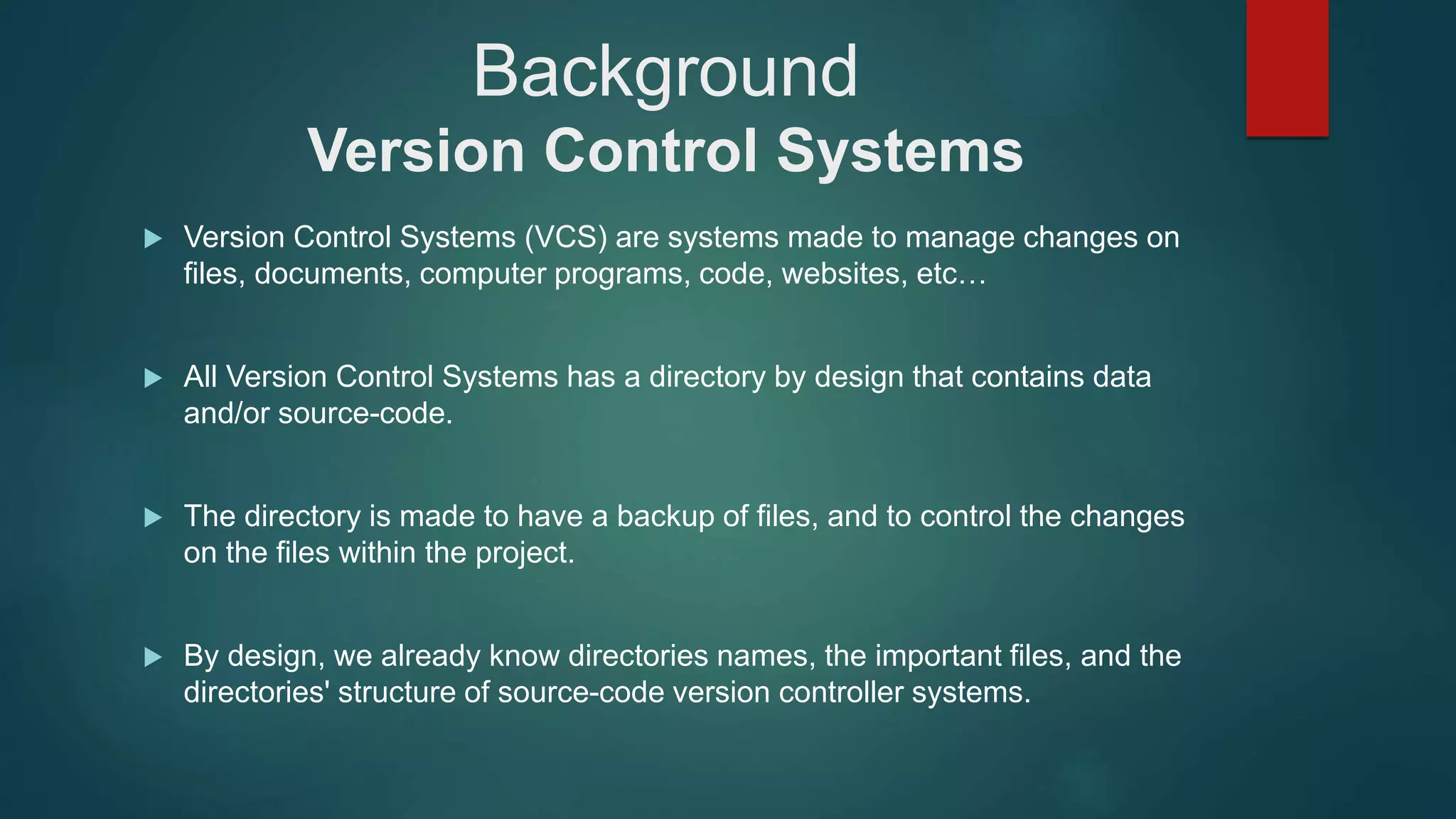 Background
Version Control Systems
 Version Control Systems (VCS) are systems made to manage changes on
files, documents, computer programs, code, websites, etc…
 All Version Control Systems has a directory by design that contains data
and/or source-code.
 The directory is made to have a backup of files, and to control the changes
on the files within the project.
 By design, we already know directories names, the important files, and the
directories' structure of source-code version controller systems.
 
