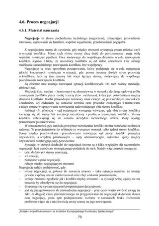 „Projekt współfinansowany ze środków Europejskiego Funduszu Społecznego”
70
4.6. Proces negocjacji
4.6.1. Materiał nauczania
Negocjacje to słowo pochodzenia łacińskiego (negotiatio), oznaczające prowadzenie
interesów, zajmowanie się handlem, wspólne wyjaśnienie, przedstawienie poglądów.
Z negocjacjami mamy do czynienia, gdy między stronami występują pewne różnice, czyli
w sytuacji konfliktu. Mimo tych różnic strony chcą dojść do porozumienia i mają wolę
wspólnie rozwiązać problem. Owa motywacja do wspólnego działania w celu rozwiązania
konfliktu wynika z faktu, że uczestnicy konfliktu są od siebie uzależnieni i nie istnieje
możliwość samodzielnego rozwiązania konfliktu, bez współpracy.
Negocjacje są więc sposobem postępowania, który podejmuje się w celu osiągnięcia
jakichś korzystnych rozwiązań w sytuacji, gdy pewne interesy dwóch stron pozostają
w konflikcie, lecz są inne sprawy lub więzi łączące strony, motywujące do wspólnego
poszukiwania rozwiązania konfliktu.
Są również inne rodzaje rozwiązań sytuacji konfliktowych. Do nich należą: mediacje,
arbitraż i sąd.
Mediacje (łac. medius – bezstronny) są alternatywną w stosunku do drogi sądowej próbą
rozwiązania konfliktu przez osobę trzecią (tzw. mediatora), która jest pośrednikiem między
stronami konfliktu. Osoba prowadząca rozmowy musi cieszyć się powszechnym szacunkiem
i zaufaniem. Jej zadaniami są: ustalenie terminu oraz procedur związanych z rozmowami
a także pomoc w opracowaniu rozwiązania zadowalającego obie strony konfliktu.
Arbitraż (fr. arbitraże – sąd rozjemczy) występuje wówczas, gdy obie strony konfliktu
zwracają się do osoby lub instytucji niezależnej z prośbą o rozwiązanie konfliktu. Strony
konfliktu zobowiązują się do uznania werdyktu niezależnego arbitra, który wydaję
prawomocne postanowienia.
W ostateczności, gdy zawiodą powyższe rozwiązania konflikt można rozwiązać na drodze
sądowej. W przeciwieństwie do arbitrażu tu wystarczy wniosek tylko jednej strony konfliktu.
Spory między pracownikami i pracodawcami rozwiązuje sąd pracy, konflikt pomiędzy
obywatelem, a urzędem państwowym – sądy administracyjne, natomiast spory między
obywatelami rozstrzygają sądy powszechne.
Sytuacje, w których dochodzi do negocjacji istotne są z kilku względów dla uczestników
negocjacji i leżą u podstaw strategicznego podejścia do nich. Należy więc zwrócić uwagę na:
– cele, do których strony zmierzają,
– ich emocje,
– pożądane wyniki negocjacji,
– relacje między negocjującymi stronami.
Negocjacje należy podejmować, gdy:
– strony negocjacji są gotowe do zawarcia umowy – taka sytuacja oznacza, że istnieje
pewien wspólny obszar zainteresowań oraz chęć szukania porozumienia,
– istnieje zarówno zgodność jak i konflikt między stronami – w sytuacji pełnej zgody nie ma
powodu by odwoływać się do negocjacji,
– dysponuje się wystarczającymi kompetencjami decyzyjnymi,
– jest się przygotowanym do prowadzenia negocjacji – przy czym warto zwrócić uwagę na
fakt, że długość czasu przeznaczonego na przygotowanie do negocjacji skutecznie skraca
czas negocjacji, poza tym podejmowanie rozmów w warunkach braku rozeznania
problemu wiąże się z możliwością utraty szansy na jego rozwiązanie.
 
