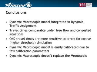 Conclusions
• Dynamic Macroscopic model integrated in Dynamic
Traffic Assignment
• Travel times comparable under free flow and congested
situations
• O/D travel times are more sensitive to errors for coarse
(higher threshold) simulation
• Dynamic Macroscopic model is easily calibrated due to
few calibration parameters
• Dynamic Macroscopic doesn’t replace the Mesoscopic
 