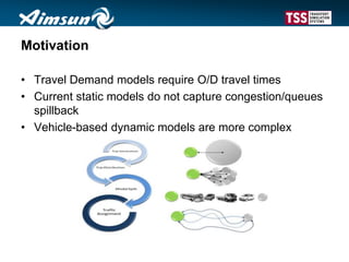 Motivation
• Travel Demand models require O/D travel times
• Current static models do not capture congestion/queues
spillback
• Vehicle-based dynamic models are more complex
 