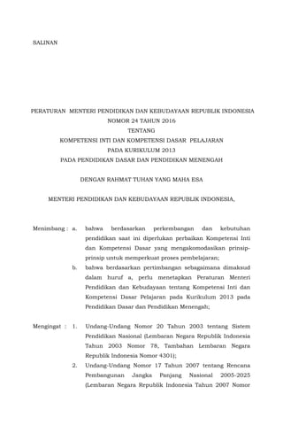 SALINAN
PERATURAN MENTERI PENDIDIKAN DAN KEBUDAYAAN REPUBLIK INDONESIA
NOMOR 24 TAHUN 2016
TENTANG
KOMPETENSI INTI DAN KOMPETENSI DASAR PELAJARAN
PADA KURIKULUM 2013
PADA PENDIDIKAN DASAR DAN PENDIDIKAN MENENGAH
DENGAN RAHMAT TUHAN YANG MAHA ESA
MENTERI PENDIDIKAN DAN KEBUDAYAAN REPUBLIK INDONESIA,
Menimbang : a. bahwa berdasarkan perkembangan dan kebutuhan
pendidikan saat ini diperlukan perbaikan Kompetensi Inti
dan Kompetensi Dasar yang mengakomodasikan prinsip-
prinsip untuk memperkuat proses pembelajaran;
b. bahwa berdasarkan pertimbangan sebagaimana dimaksud
dalam huruf a, perlu menetapkan Peraturan Menteri
Pendidikan dan Kebudayaan tentang Kompetensi Inti dan
Kompetensi Dasar Pelajaran pada Kurikulum 2013 pada
Pendidikan Dasar dan Pendidikan Menengah;
Mengingat : 1. Undang-Undang Nomor 20 Tahun 2003 tentang Sistem
Pendidikan Nasional (Lembaran Negara Republik Indonesia
Tahun 2003 Nomor 78, Tambahan Lembaran Negara
Republik Indonesia Nomor 4301);
2. Undang-Undang Nomor 17 Tahun 2007 tentang Rencana
Pembangunan Jangka Panjang Nasional 2005-2025
(Lembaran Negara Republik Indonesia Tahun 2007 Nomor
 