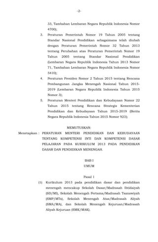 -2-
33, Tambahan Lembaran Negara Republik Indonesia Nomor
4700);
3. Peraturan Pemerintah Nomor 19 Tahun 2005 tentang
Standar Nasional Pendidikan sebagaimana telah diubah
dengan Peraturan Pemerintah Nomor 32 Tahun 2013
tentang Perubahan atas Peraturan Pemerintah Nomor 19
Tahun 2005 tentang Standar Nasional Pendidikan
(Lembaran Negara Republik Indonesia Tahun 2013 Nomor
71, Tambahan Lembaran Negara Republik Indonesia Nomor
5410);
4. Peraturan Presiden Nomor 2 Tahun 2015 tentang Rencana
Pembangunan Jangka Menengah Nasional Tahun 2015-
2019 (Lembaran Negara Republik Indonesia Tahun 2015
Nomor 3);
5. Peraturan Menteri Pendidikan dan Kebudayaan Nomor 22
Tahun 2015 tentang Rencana Strategis Kementerian
Pendidikan dan Kebudayaan Tahun 2015-2019 (Berita
Negara Republik Indonesia Tahun 2015 Nomor 923);
MEMUTUSKAN:
Menetapkan : PERATURAN MENTERI PENDIDIKAN DAN KEBUDAYAAN
TENTANG KOMPETENSI INTI DAN KOMPETENSI DASAR
PELAJARAN PADA KURIKULUM 2013 PADA PENDIDIKAN
DASAR DAN PENDIDIKAN MENENGAH.
BAB I
UMUM
Pasal 1
(1) Kurikulum 2013 pada pendidikan dasar dan pendidikan
menengah mencakup Sekolah Dasar/Madrasah Ibtidaiyah
(SD/MI), Sekolah Menengah Pertama/Madrasah Tsanawiyah
(SMP/MTs), Sekolah Menengah Atas/Madrasah Aliyah
(SMA/MA), dan Sekolah Menengah Kejuruan/Madrasah
Aliyah Kejuruan (SMK/MAK).
 