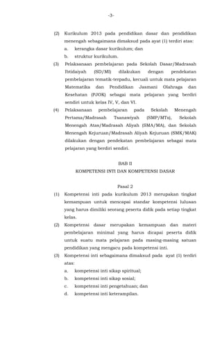 -3-
(2) Kurikulum 2013 pada pendidikan dasar dan pendidikan
menengah sebagaimana dimaksud pada ayat (1) terdiri atas:
a. kerangka dasar kurikulum; dan
b. struktur kurikulum.
(3) Pelaksanaan pembelajaran pada Sekolah Dasar/Madrasah
Ibtidaiyah (SD/MI) dilakukan dengan pendekatan
pembelajaran tematik-terpadu, kecuali untuk mata pelajaran
Matematika dan Pendidikan Jasmani Olahraga dan
Kesehatan (PJOK) sebagai mata pelajaran yang berdiri
sendiri untuk kelas IV, V, dan VI.
(4) Pelaksanaan pembelajaran pada Sekolah Menengah
Pertama/Madrasah Tsanawiyah (SMP/MTs), Sekolah
Menengah Atas/Madrasah Aliyah (SMA/MA), dan Sekolah
Menengah Kejuruan/Madrasah Aliyah Kejuruan (SMK/MAK)
dilakukan dengan pendekatan pembelajaran sebagai mata
pelajaran yang berdiri sendiri.
BAB II
KOMPETENSI INTI DAN KOMPETENSI DASAR
Pasal 2
(1) Kompetensi inti pada kurikulum 2013 merupakan tingkat
kemampuan untuk mencapai standar kompetensi lulusan
yang harus dimiliki seorang peserta didik pada setiap tingkat
kelas.
(2) Kompetensi dasar merupakan kemampuan dan materi
pembelajaran minimal yang harus dicapai peserta didik
untuk suatu mata pelajaran pada masing-masing satuan
pendidikan yang mengacu pada kompetensi inti.
(3) Kompetensi inti sebagaimana dimaksud pada ayat (1) terdiri
atas:
a. kompetensi inti sikap spiritual;
b. kompetensi inti sikap sosial;
c. kompetensi inti pengetahuan; dan
d. kompetensi inti keterampilan.
 