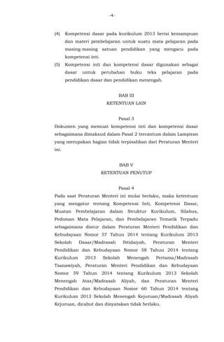 -4-
(4) Kompetensi dasar pada kurikulum 2013 berisi kemampuan
dan materi pembelajaran untuk suatu mata pelajaran pada
masing-masing satuan pendidikan yang mengacu pada
kompetensi inti.
(5) Kompetensi inti dan kompetensi dasar digunakan sebagai
dasar untuk perubahan buku teks pelajaran pada
pendidikan dasar dan pendidikan menengah.
BAB III
KETENTUAN LAIN
Pasal 3
Dokumen yang memuat kompetensi inti dan kompetensi dasar
sebagaimana dimaksud dalam Pasal 2 tercantum dalam Lampiran
yang merupakan bagian tidak terpisahkan dari Peraturan Menteri
ini.
BAB V
KETENTUAN PENUTUP
Pasal 4
Pada saat Peraturan Menteri ini mulai berlaku, maka ketentuan
yang mengatur tentang Kompetensi Inti, Kompetensi Dasar,
Muatan Pembelajaran dalam Struktur Kurikulum, Silabus,
Pedoman Mata Pelajaran, dan Pembelajaran Tematik Terpadu
sebagaimana diatur dalam Peraturan Menteri Pendidikan dan
Kebudayaan Nomor 57 Tahun 2014 tentang Kurikulum 2013
Sekolah Dasar/Madrasah Ibtidaiyah, Peraturan Menteri
Pendidikan dan Kebudayaan Nomor 58 Tahun 2014 tentang
Kurikulum 2013 Sekolah Menengah Pertama/Madrasah
Tsanawiyah, Peraturan Menteri Pendidikan dan Kebudayaan
Nomor 59 Tahun 2014 tentang Kurikulum 2013 Sekolah
Menengah Atas/Madrasah Aliyah, dan Peraturan Menteri
Pendidikan dan Kebudayaan Nomor 60 Tahun 2014 tentang
Kurikulum 2013 Sekolah Menengah Kejuruan/Madrasah Aliyah
Kejuruan, dicabut dan dinyatakan tidak berlaku.
 