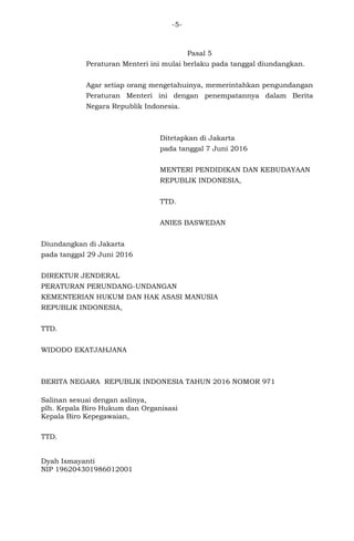 -5-
Pasal 5
Peraturan Menteri ini mulai berlaku pada tanggal diundangkan.
Agar setiap orang mengetahuinya, memerintahkan pengundangan
Peraturan Menteri ini dengan penempatannya dalam Berita
Negara Republik Indonesia.
Ditetapkan di Jakarta
pada tanggal 7 Juni 2016
MENTERI PENDIDIKAN DAN KEBUDAYAAN
REPUBLIK INDONESIA,
TTD.
ANIES BASWEDAN
Diundangkan di Jakarta
pada tanggal 29 Juni 2016
DIREKTUR JENDERAL
PERATURAN PERUNDANG-UNDANGAN
KEMENTERIAN HUKUM DAN HAK ASASI MANUSIA
REPUBLIK INDONESIA,
TTD.
WIDODO EKATJAHJANA
BERITA NEGARA REPUBLIK INDONESIA TAHUN 2016 NOMOR 971
Salinan sesuai dengan aslinya,
plh. Kepala Biro Hukum dan Organisasi
Kepala Biro Kepegawaian,
TTD.
Dyah Ismayanti
NIP 196204301986012001
 