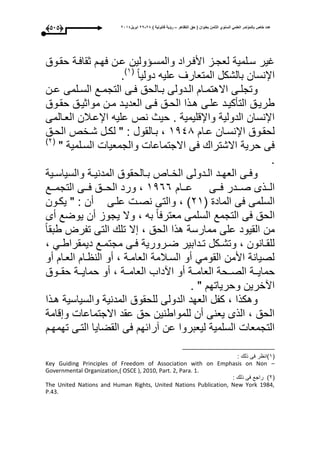 ‫التظاهر‬ ‫حق‬ ( ‫بعنوان‬ ‫الثامن‬ ‫السنوي‬ ً‫العلم‬ ‫بالمؤتمر‬ ‫خاص‬ ‫عدد‬–) ‫قانونٌة‬ ‫رؤٌة‬82-82‫ابرٌل‬8102(434)
‫حقووق‬ ‫ثقاعوة‬ ‫عحو‬ ‫عون‬ ‫ولين‬ ‫والمسو‬ ‫األعوراد‬ ‫لعجوز‬ ‫سولمية‬ ‫اير‬
‫دوليا‬ ‫عليه‬ ‫المتعارى‬ ‫بالشكل‬ ‫اإلنسان‬(3‫ى‬
.
‫ون‬‫و‬‫ع‬ ‫ولمى‬‫و‬‫الس‬ ‫وع‬‫و‬‫التجم‬ ‫وى‬‫و‬‫ع‬ ‫والحق‬‫و‬‫ب‬ ‫ودولى‬‫و‬‫ال‬ ‫وا‬‫و‬‫االهتم‬ ‫وى‬‫و‬‫وتجل‬
‫ووق‬‫و‬‫حق‬ ‫مواثيوق‬ ‫ون‬‫و‬‫م‬ ‫العديود‬ ‫وى‬‫و‬‫ع‬ ‫الحوق‬ ‫وذا‬‫و‬‫ه‬ ‫علوى‬ ‫ود‬‫و‬‫التأكي‬ ‫طريوق‬
‫حيث‬ . ‫واإلقليمية‬ ‫الدولية‬ ‫اإلنسان‬‫العوالمى‬ ‫اإلعوبلن‬ ‫عليه‬ ‫نص‬
‫وا‬‫و‬‫ع‬ ‫وان‬‫و‬‫اإلنس‬ ‫لحقووق‬3441‫وق‬‫و‬‫الح‬ ‫وخص‬‫و‬‫ش‬ ‫ول‬‫و‬‫لك‬ " : ‫بوالقول‬ ،
" ‫السولمية‬ ‫والجمعيا‬ ‫االجتماعا‬ ‫عى‬ ‫االشترا‬ ‫حرية‬ ‫عى‬(1‫ى‬
.
‫وية‬‫و‬‫والسياس‬ ‫وة‬‫و‬‫المدني‬ ‫والحقوق‬‫و‬‫ب‬ ‫واص‬‫و‬‫الخ‬ ‫ودولى‬‫و‬‫ال‬ ‫ود‬‫و‬‫العح‬ ‫وى‬‫و‬‫وع‬
‫ووا‬‫و‬‫ع‬ ‫ووى‬‫و‬‫ع‬ ‫وودر‬‫و‬‫ص‬ ‫ووذى‬‫و‬‫ال‬3466‫ووع‬‫و‬‫التجم‬ ‫ووى‬‫و‬‫ع‬ ‫ووق‬‫و‬‫الح‬ ‫ورد‬ ،
( ‫الماد‬ ‫عى‬ ‫السلمى‬13‫ى‬‫يكوون‬ " : ‫أن‬ ‫علوى‬ ‫نصو‬ ‫والتى‬ ،
‫أى‬ ‫يوضع‬ ‫أن‬ ‫يجوز‬ ‫وال‬ ، ‫به‬ ‫معترعا‬ ‫السلمى‬ ‫التجمع‬ ‫عى‬ ‫الحق‬
‫طبقا‬ ‫تفرت‬ ‫التى‬ ‫تل‬ ‫ال‬ ، ‫الحق‬ ‫هذا‬ ‫ممارسة‬ ‫على‬ ‫القيود‬ ‫من‬
، ‫وم‬‫و‬‫ديمقراط‬ ‫وع‬‫و‬‫مجتم‬ ‫وى‬‫و‬‫ع‬ ‫ورورية‬‫و‬‫ض‬ ‫ودابير‬‫و‬‫ت‬ ‫وكل‬‫و‬‫وتش‬ ، ‫وانون‬‫و‬‫للق‬
‫أو‬ ‫العوا‬ ‫وا‬ ‫الن‬ ‫أو‬ ، ‫العاموة‬ ‫السوبلمة‬ ‫أو‬ ‫القومم‬ ‫األمن‬ ‫لصيانة‬
‫وو‬‫و‬‫حماي‬‫وووق‬‫و‬‫حق‬ ‫ووة‬‫و‬‫حماي‬ ‫أو‬ ، ‫ووة‬‫و‬‫العام‬ ‫اآداب‬ ‫أو‬ ‫ووة‬‫و‬‫العام‬ ‫ووحة‬‫و‬‫الص‬ ‫ة‬
. " ‫وحرياتح‬ ‫اآخرين‬
‫هوذا‬ ‫والسياسية‬ ‫المدنية‬ ‫للحقوق‬ ‫الدولى‬ ‫العحد‬ ‫كفل‬ ، ‫وهكذا‬
‫قامة‬ ‫و‬ ‫االجتماعا‬ ‫عقد‬ ‫حق‬ ‫للمواطنين‬ ‫أن‬ ‫يعنى‬ ‫الذى‬ ، ‫الحق‬
‫تحمحو‬ ‫التوى‬ ‫القضايا‬ ‫عى‬ ‫آرائح‬ ‫عن‬ ‫ليعبروا‬ ‫السلمية‬ ‫التجمعا‬
(3‫ى‬: ‫ذل‬ ‫عى‬ ‫ر‬ ‫ان‬
Key Guiding Principles of Freedom of Association with on Emphasis on Non –
Governmental Organization,( OSCE ), 2010, Part. 2, Para. 1.
(1‫ى‬: ‫ذل‬ ‫عى‬ ‫راجع‬
The United Nations and Human Rights, United Nations Publication, New York 1984,
P.43.
 