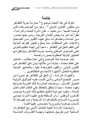 ‫التظاهر‬ ‫حق‬ ( ‫بعنوان‬ ‫الثامن‬ ‫السنوي‬ ً‫العلم‬ ‫بالمؤتمر‬ ‫خاص‬ ‫عدد‬–) ‫قانونٌة‬ ‫رؤٌة‬82-82‫ابرٌل‬8102(427)
‫خاتمة‬
‫واهر‬ ‫الت‬ ‫حرية‬ ‫ممارسة‬ " ‫موضوع‬ ‫البحث‬ ‫هذا‬ ‫عى‬ ‫تناولنا‬
‫وى‬‫و‬‫الت‬ ‫ووعا‬‫و‬‫الموض‬ ‫ون‬‫و‬‫م‬ ‫وو‬‫و‬‫وه‬ . " ‫ودولى‬‫و‬‫ال‬ ‫وانون‬‫و‬‫الق‬ ‫وور‬‫و‬ ‫من‬ ‫ون‬‫و‬‫م‬
‫نفسوحا‬ ‫عرض‬-‫جديو‬ ‫مون‬‫د‬–، ‫والدراسوة‬ ‫البحوث‬ ‫دائور‬ ‫علوى‬
‫العربيوة‬ ‫البلودان‬ ‫بعوت‬ ‫بوه‬ ‫تمر‬ ‫لما‬ ‫را‬ ‫ن‬-‫مصور‬ ‫بينحوا‬ ‫ومون‬-
‫الضوووحايا‬ ‫مووون‬ ‫الكثيووور‬ ‫عنحوووا‬ ‫نوووتج‬ ‫ووواهرا‬ ‫وم‬ ‫أحوووداث‬ ‫مووون‬
‫الدوليوة‬ ‫القواعد‬ ‫حار‬ ‫يستلز‬ ‫مما‬ . ‫الممتلكا‬ ‫على‬ ‫واالعتداء‬
‫قوانونى‬ ‫وي‬ ‫تن‬ ‫يجواد‬ ‫لوى‬ ‫سوعيا‬ ، ‫اهر‬ ‫الت‬ ‫عى‬ ‫الحق‬ ‫تن‬ ‫التى‬
‫وتوى‬‫و‬‫المس‬ ‫وى‬‫و‬‫عل‬‫وع‬‫و‬‫م‬ ‫وق‬‫و‬‫ويتواع‬ ‫واهر‬‫و‬ ‫الت‬ ‫وة‬‫و‬‫حري‬ ‫وب‬‫و‬‫يناس‬ ‫ووطنى‬‫و‬‫ال‬
. ‫واضحة‬ ‫بصور‬ ‫المطلوبة‬ ‫الدولية‬ ‫المعايير‬
‫وتمل‬‫و‬‫تش‬ ، ‫وب‬‫و‬‫مطال‬ ‫ود‬‫و‬‫ع‬ ‫وى‬‫و‬‫ع‬ ‫ووع‬‫و‬‫الموض‬ ‫وذا‬‫و‬‫ه‬ ‫ونا‬‫و‬‫عرض‬ ‫ود‬‫و‬‫وق‬
‫عوى‬ ‫واهر‬ ‫الت‬ ‫حوق‬ ‫بيوان‬ ‫خبللحوا‬ ‫مون‬ ‫حاولنا‬ ، ‫محدد‬ ‫نقاط‬ ‫على‬
‫الدوليوة‬ ‫وللمعوايير‬ ، ‫عليه‬ ‫المفروضة‬ ‫والقيود‬ ، ‫الدولى‬ ‫القانون‬
‫األ‬ ‫لتعامل‬ ‫المطلوبة‬. ‫اهرين‬ ‫المت‬ ‫مع‬ ‫األمنية‬ ‫جحز‬
‫من‬ ‫صور‬ ‫هو‬ ‫اهر‬ ‫الت‬ ‫عى‬ ‫الحق‬ ‫أن‬ ، ‫الدراسة‬ ‫حر‬ ‫وأ‬
‫وة‬‫و‬‫الدولي‬ ‫وق‬‫و‬‫المواثي‬ ‫وه‬‫و‬‫علي‬ ‫ود‬‫و‬‫أك‬ ‫وى‬‫و‬‫والت‬ ‫ولمى‬‫و‬‫الس‬ ‫وع‬‫و‬‫التجم‬ ‫وور‬‫و‬‫ص‬
‫ووابط‬‫و‬‫ض‬ ‫وة‬‫و‬‫الحري‬ ‫و‬‫و‬‫تل‬ ‫وة‬‫و‬‫لممارس‬ ‫وع‬‫و‬‫ووض‬ ، ‫وان‬‫و‬‫اإلنس‬ ‫ووق‬‫و‬‫لحق‬
‫داخول‬ ‫العا‬ ‫ا‬ ‫الن‬ ‫على‬ ‫بالحفا‬ ‫يتعلق‬ ‫ما‬ ‫منحا‬ ، ‫محدد‬ ‫وقيود‬
‫جر‬ ‫وود‬‫و‬‫وقي‬ ، ‫وة‬‫و‬‫الدول‬‫وب‬‫و‬‫بموج‬ ‫وة‬‫و‬‫الحري‬ ‫و‬‫و‬‫تل‬ ‫وي‬‫و‬ ‫بتن‬ ‫وق‬‫و‬‫تتعل‬ ‫وة‬‫و‬‫ائي‬
‫ووابى‬‫و‬‫ايج‬ ‫ووزا‬‫و‬‫الت‬ ‫ووا‬‫و‬‫عليح‬ ‫ووع‬‫و‬‫يق‬ ‫وولطة‬‫و‬‫الس‬ ‫وأن‬ ، ‫وووطنى‬‫و‬‫ال‬ ‫ووانون‬‫و‬‫الق‬
‫ال‬ ‫تقييووودها‬ ‫وعووود‬ ‫السووولمية‬ ‫ووواهرا‬ ‫بالم‬ ‫السوووماو‬ ‫بضووورور‬
. ‫قانونا‬ ‫عليحا‬ ‫منصوص‬ ‫وضرورية‬ ‫جوهرية‬ ‫ألسباب‬
‫اهرا‬ ‫الم‬ ‫مع‬ ‫األمنى‬ ‫التعامل‬ ‫أهمية‬ ‫الدراسة‬ ‫وأوضح‬
‫حماي‬ ‫وووق‬‫و‬‫طري‬ ‫ووون‬‫و‬‫ع‬ ‫السووولمية‬‫وووبة‬‫و‬‫المناس‬ ‫وووروى‬‫و‬ ‫ال‬ ‫وووة‬‫و‬‫وتحيئ‬ ‫وووا‬‫و‬‫تح‬
 