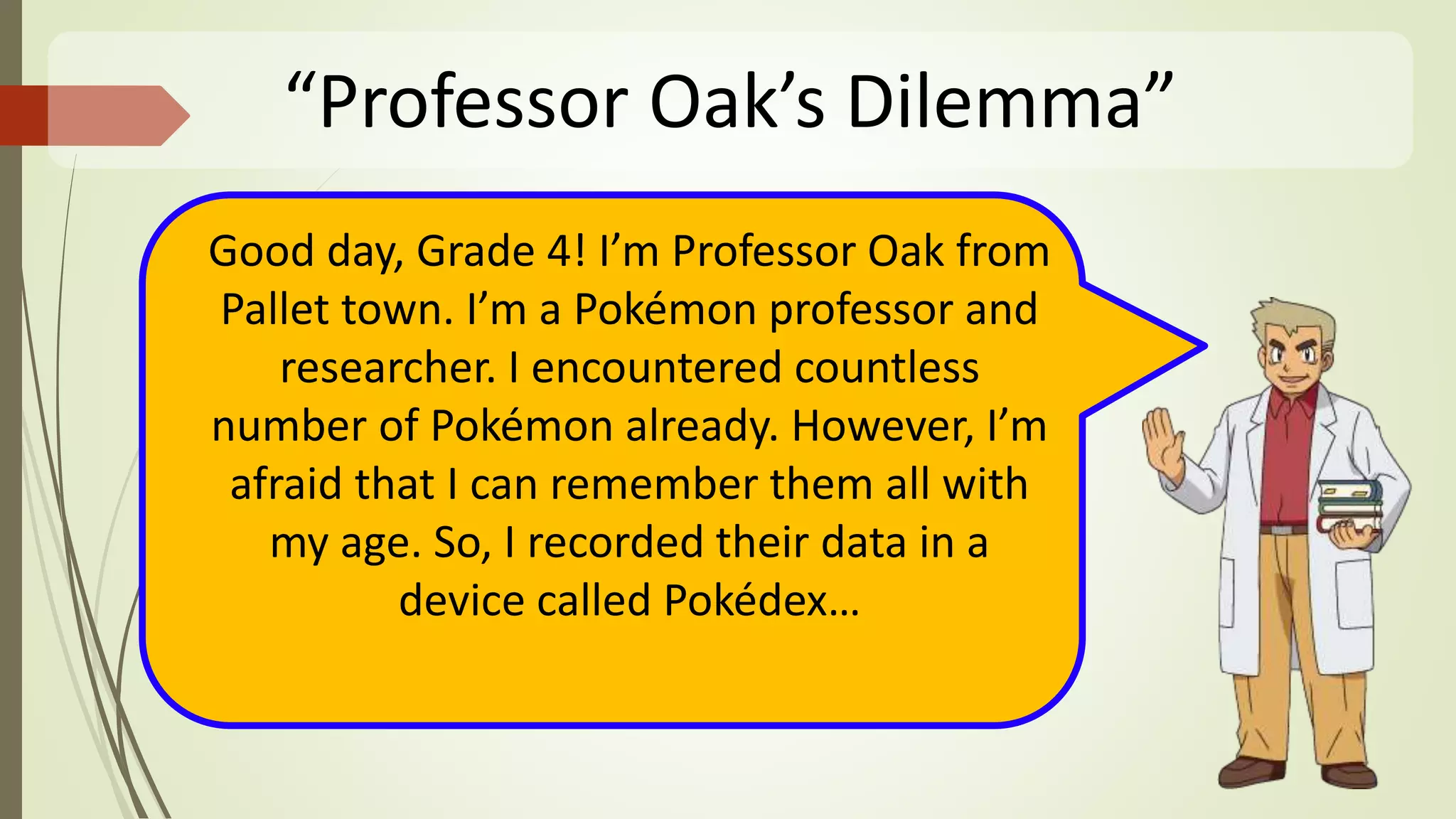 “Professor Oak’s Dilemma”
Good day, Grade 4! I’m Professor Oak from
Pallet town. I’m a Pokémon professor and
researcher. I encountered countless
number of Pokémon already. However, I’m
afraid that I can remember them all with
my age. So, I recorded their data in a
device called Pokédex…
 