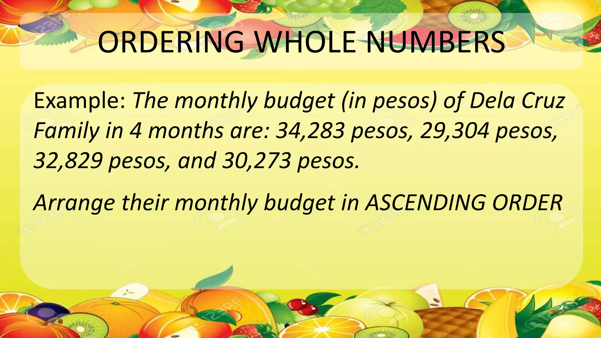 ORDERING WHOLE NUMBERS
Example: The monthly budget (in pesos) of Dela Cruz
Family in 4 months are: 34,283 pesos, 29,304 pesos,
32,829 pesos, and 30,273 pesos.
Arrange their monthly budget in ASCENDING ORDER
 