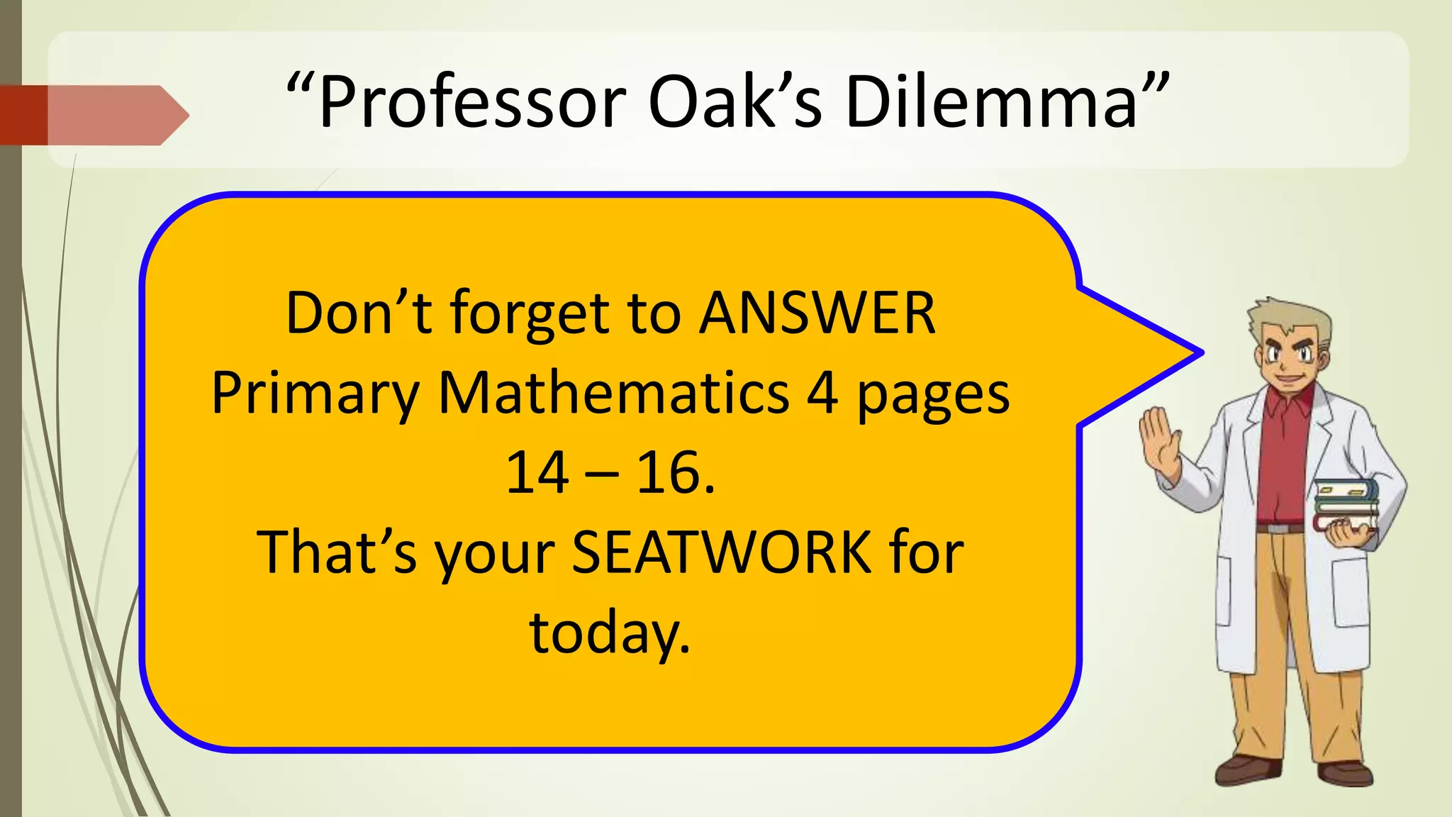 “Professor Oak’s Dilemma”
Don’t forget to ANSWER
Primary Mathematics 4 pages
14 – 16.
That’s your SEATWORK for
today.
 