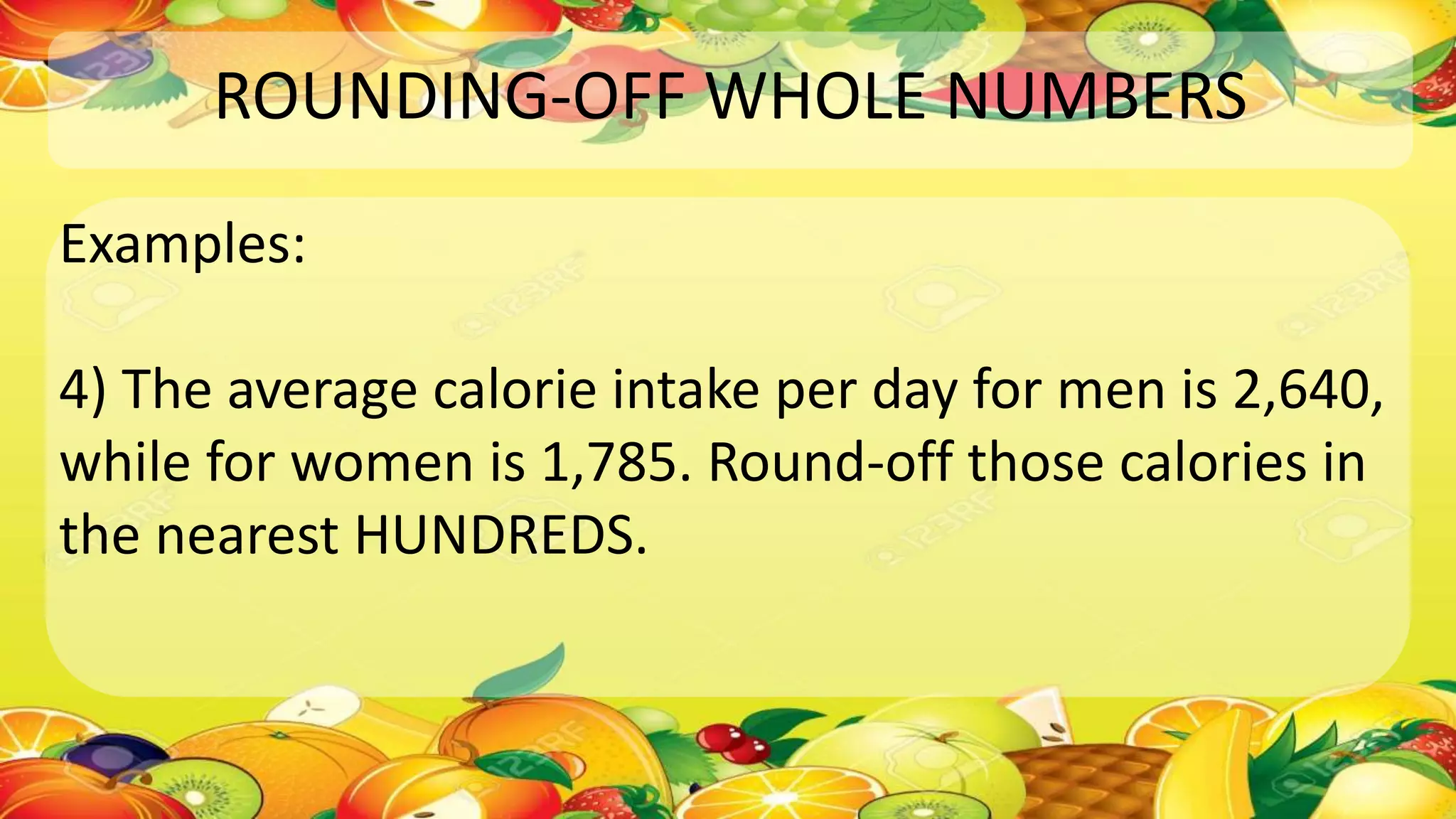 ROUNDING-OFF WHOLE NUMBERS
Examples:
4) The average calorie intake per day for men is 2,640,
while for women is 1,785. Round-off those calories in
the nearest HUNDREDS.
 