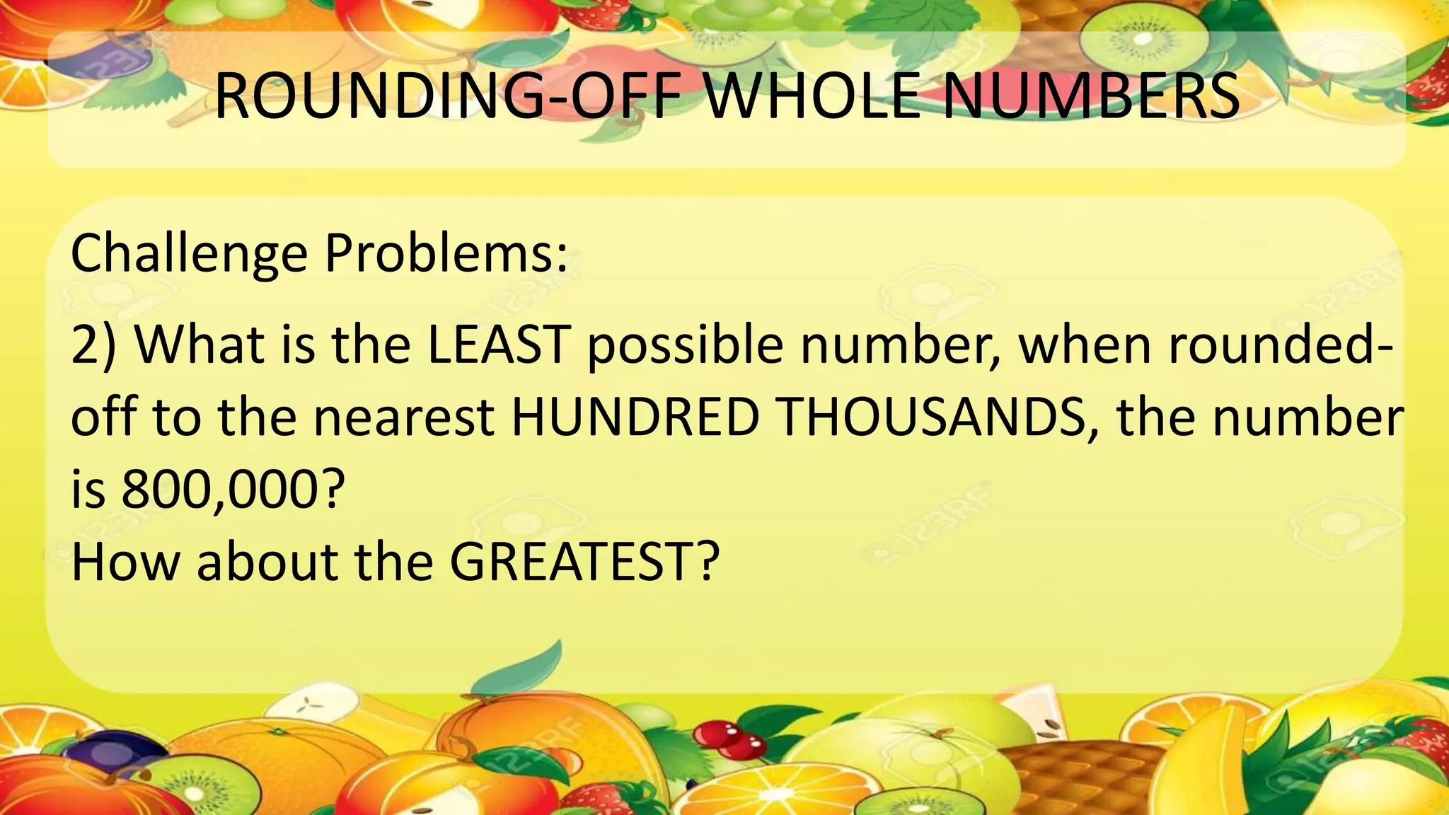 ROUNDING-OFF WHOLE NUMBERS
Challenge Problems:
2) What is the LEAST possible number, when rounded-
off to the nearest HUNDRED THOUSANDS, the number
is 800,000?
How about the GREATEST?
 