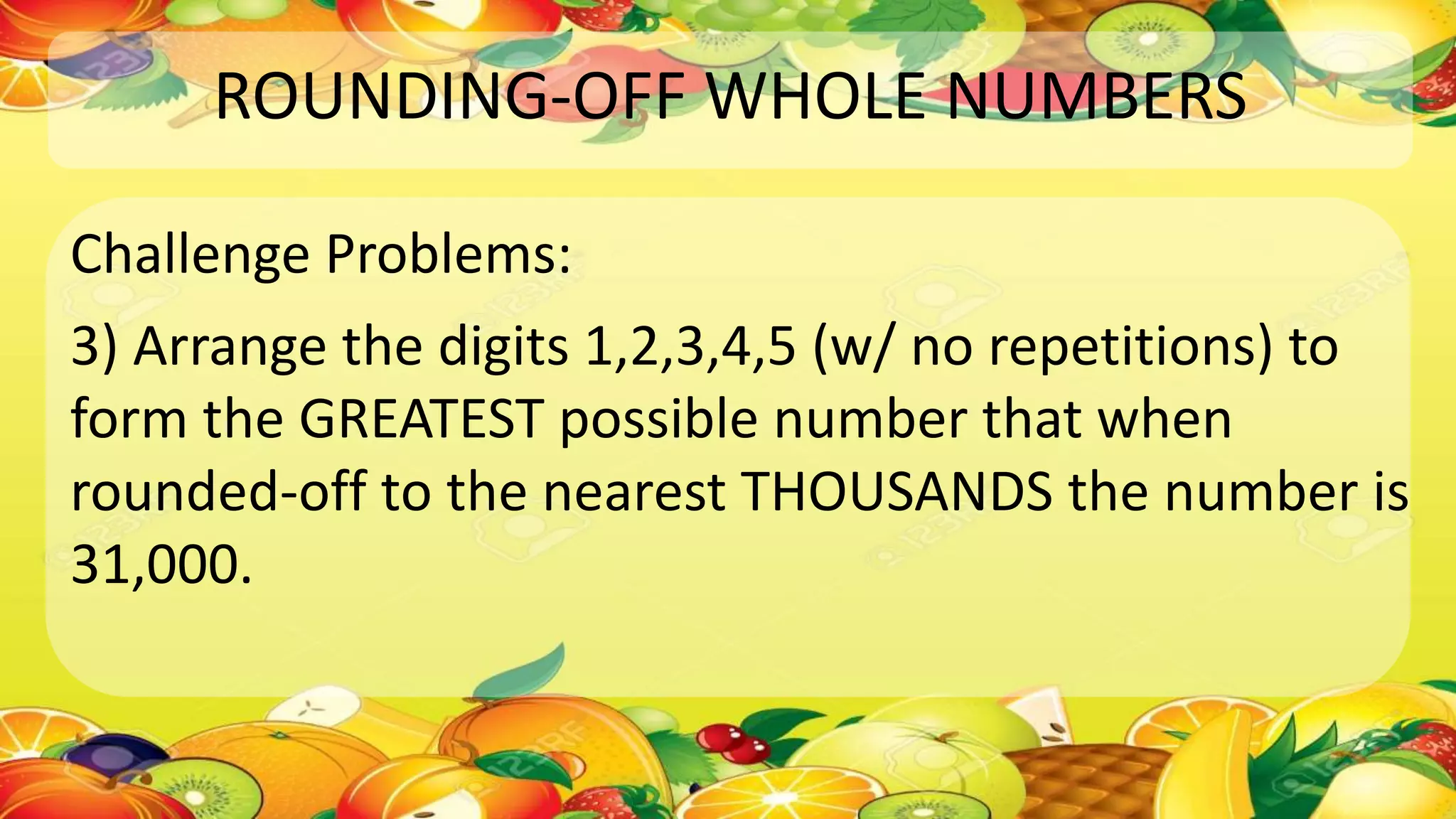 ROUNDING-OFF WHOLE NUMBERS
Challenge Problems:
3) Arrange the digits 1,2,3,4,5 (w/ no repetitions) to
form the GREATEST possible number that when
rounded-off to the nearest THOUSANDS the number is
31,000.
 