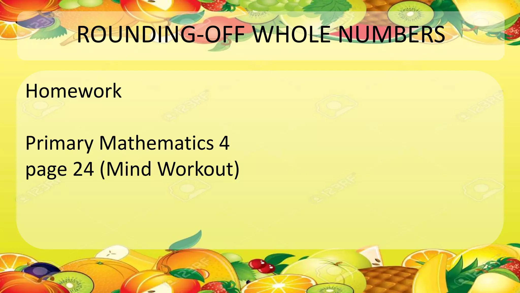 ROUNDING-OFF WHOLE NUMBERS
Homework
Primary Mathematics 4
page 24 (Mind Workout)
 