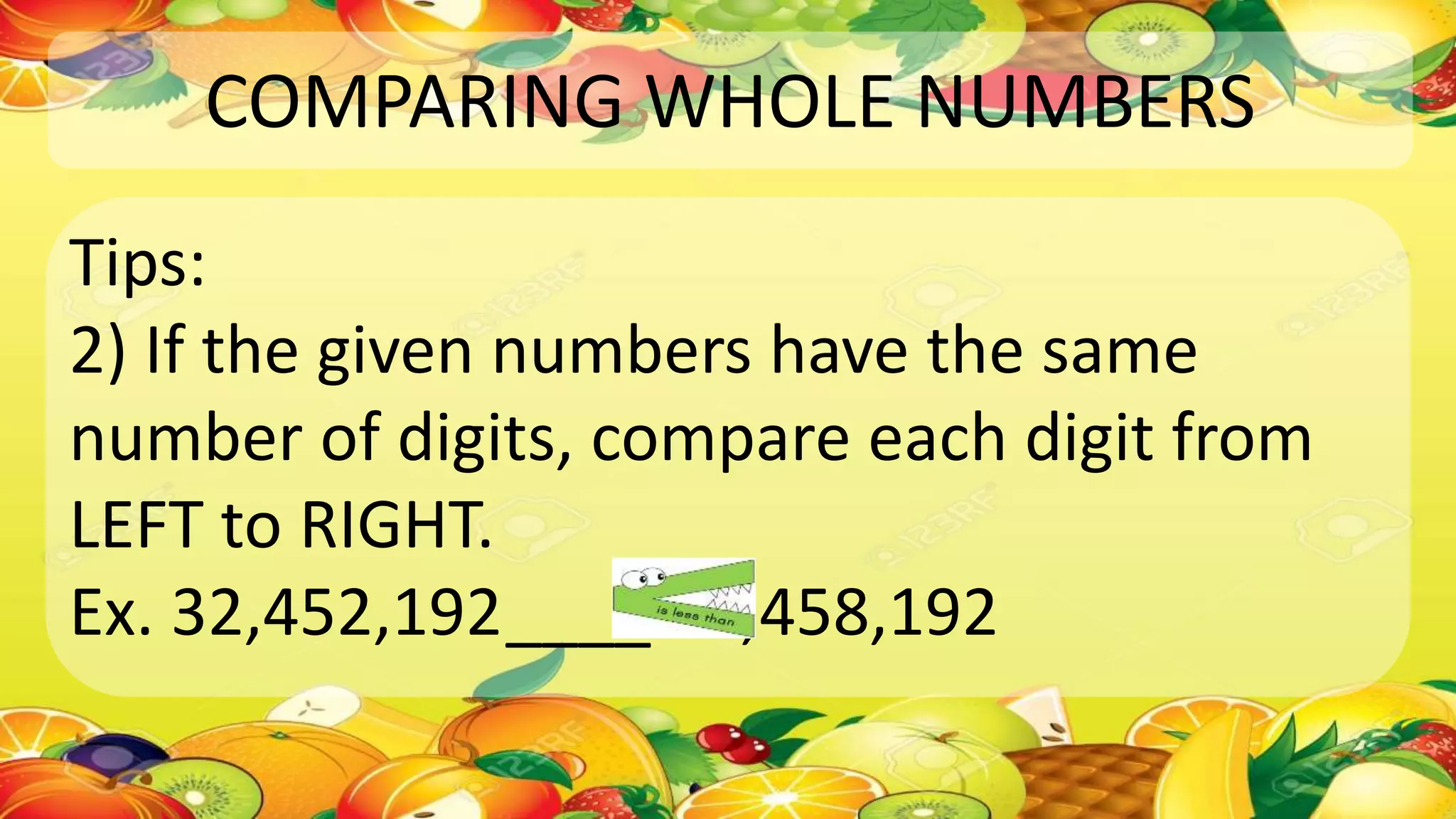 COMPARING WHOLE NUMBERS
Tips:
2) If the given numbers have the same
number of digits, compare each digit from
LEFT to RIGHT.
Ex. 32,452,192____ 32,458,192
 