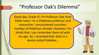 “Professor Oak’s Dilemma”
Good day, Grade 4! I’m Professor Oak from
Pallet town. I’m a Pokémon professor and
researcher. I encountered countless
number of Pokémon already. However, I’m
afraid that I can remember them all with
my age. So, I recorded their data in a
device called Pokédex…
 