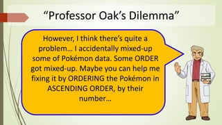 “Professor Oak’s Dilemma”
However, I think there’s quite a
problem… I accidentally mixed-up
some of Pokémon data. Some ORDER
got mixed-up. Maybe you can help me
fixing it by ORDERING the Pokémon in
ASCENDING ORDER, by their
number…
 