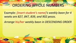 ORDERING WHOLE NUMBERS
Example: [insert student’s name]’s weekly baon for 4
weeks are 827, 847, 839, and 902 pesos.
Arrange his/her weekly baon in DESCENDING ORDER
 