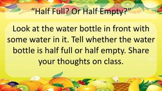 “Half Full? Or Half Empty?”
Look at the water bottle in front with
some water in it. Tell whether the water
bottle is half full or half empty. Share
your thoughts on class.
 