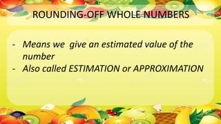 ROUNDING-OFF WHOLE NUMBERS
- Means we give an estimated value of the
number
- Also called ESTIMATION or APPROXIMATION
 