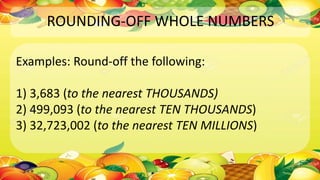 ROUNDING-OFF WHOLE NUMBERS
Examples: Round-off the following:
1) 3,683 (to the nearest THOUSANDS)
2) 499,093 (to the nearest TEN THOUSANDS)
3) 32,723,002 (to the nearest TEN MILLIONS)
 