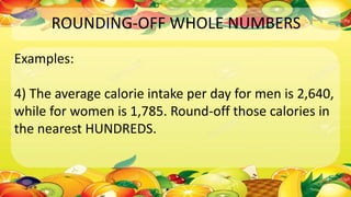 ROUNDING-OFF WHOLE NUMBERS
Examples:
4) The average calorie intake per day for men is 2,640,
while for women is 1,785. Round-off those calories in
the nearest HUNDREDS.
 
