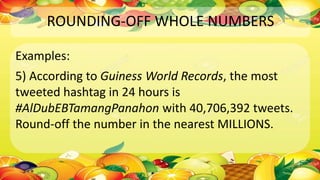 ROUNDING-OFF WHOLE NUMBERS
Examples:
5) According to Guiness World Records, the most
tweeted hashtag in 24 hours is
#AlDubEBTamangPanahon with 40,706,392 tweets.
Round-off the number in the nearest MILLIONS.
 