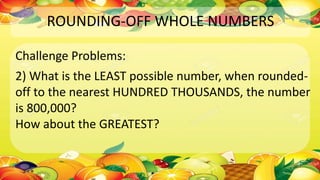 ROUNDING-OFF WHOLE NUMBERS
Challenge Problems:
2) What is the LEAST possible number, when rounded-
off to the nearest HUNDRED THOUSANDS, the number
is 800,000?
How about the GREATEST?
 