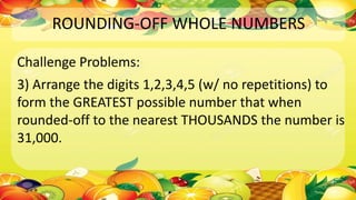 ROUNDING-OFF WHOLE NUMBERS
Challenge Problems:
3) Arrange the digits 1,2,3,4,5 (w/ no repetitions) to
form the GREATEST possible number that when
rounded-off to the nearest THOUSANDS the number is
31,000.
 