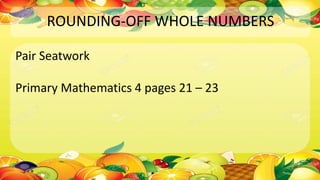 ROUNDING-OFF WHOLE NUMBERS
Pair Seatwork
Primary Mathematics 4 pages 21 – 23
 