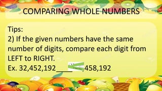 COMPARING WHOLE NUMBERS
Tips:
2) If the given numbers have the same
number of digits, compare each digit from
LEFT to RIGHT.
Ex. 32,452,192____ 32,458,192
 