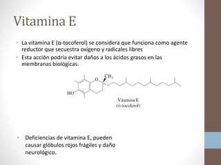Vitamina E
• La vitamina E (α-tocoferol) se considera que funciona como agente
reductor que secuestra oxígeno y radicales libres
• Esta acción podría evitar daños a los ácidos grasos en las
membranas biológicas.
• Deficiencias de vitamina E, pueden
causar glóbulos rojos frágiles y daño
neurológico.
 