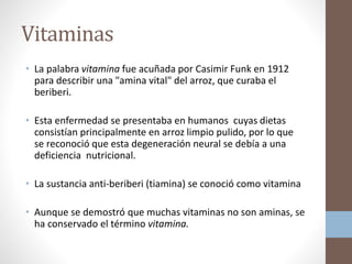 Vitaminas
• La palabra vitamina fue acuñada por Casimir Funk en 1912
para describir una "amina vital" del arroz, que curaba el
beriberi.
• Esta enfermedad se presentaba en humanos cuyas dietas
consistían principalmente en arroz limpio pulido, por lo que
se reconoció que esta degeneración neural se debía a una
deficiencia nutricional.
• La sustancia anti-beriberi (tiamina) se conoció como vitamina
• Aunque se demostró que muchas vitaminas no son aminas, se
ha conservado el término vitamina.
 