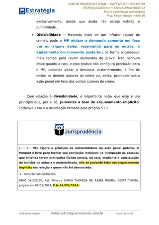 DIREITO PROCESSUAL PENAL TJDFT (2015) PÓS-EDITAL
TÉCNICO JUDICIÁRIO ÁREA ADMINISTRATIVA
Teoria e exercícios comentados
Prof. Renan Araujo Aula 02
Prof.Renan Araujo www.estrategiaconcursos.com.br Página 10 de 40
exclusivamente, desde que ainda não esteja extinta a
punibilidade.
Divisibilidade Havendo mais de um infrator (autor do
crime), pode o MP ajuizar a demanda somente em face
um ou alguns deles, reservando para os outros, o
ajuizamento em momento posterior, de forma a conseguir
mais tempo para reunir elementos de prova. Não nenhum
óbice quanto a isso, e esta prática não configura preclusão para
o MP, podendo aditar a denúncia posteriormente, a fim de
incluir os demais autores do crime ou, ainda, promover outra
ação penal em face dos outros autores do crime.
Com relação à divisibilidade, é importante notar que este é um
princípio que, por si só, pulveriza a tese de arquivamento implícito.
Inclusive essa é a orientação firmada pelo próprio STJ:
(...) 3 - Não vigora o princípio da indivisibilidade na ação penal pública. O
Parquet é livre para formar sua convicção incluindo na increpação as pessoas
que entenda terem praticados ilícitos penais, ou seja, mediante a constatação
de indícios de autoria e materialidade, não se podendo falar em arquivamento
implícito em relação a quem não foi denunciado.
4 - Recurso não conhecido.
(RHC 34.233/SP, Rel. Ministra MARIA THEREZA DE ASSIS MOURA, SEXTA TURMA,
julgado em 06/05/2014, DJe 14/05/2014)
 
