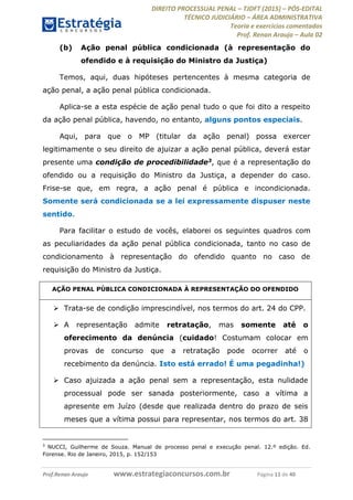 DIREITO PROCESSUAL PENAL TJDFT (2015) PÓS-EDITAL
TÉCNICO JUDICIÁRIO ÁREA ADMINISTRATIVA
Teoria e exercícios comentados
Prof. Renan Araujo Aula 02
Prof.Renan Araujo www.estrategiaconcursos.com.br Página 11 de 40
(b) Ação penal pública condicionada (à representação do
ofendido e à requisição do Ministro da Justiça)
Temos, aqui, duas hipóteses pertencentes à mesma categoria de
ação penal, a ação penal pública condicionada.
Aplica-se a esta espécie de ação penal tudo o que foi dito a respeito
da ação penal pública, havendo, no entanto, alguns pontos especiais.
Aqui, para que o MP (titular da ação penal) possa exercer
legitimamente o seu direito de ajuizar a ação penal pública, deverá estar
presente uma condição de procedibilidade3, que é a representação do
ofendido ou a requisição do Ministro da Justiça, a depender do caso.
Frise-se que, em regra, a ação penal é pública e incondicionada.
Somente será condicionada se a lei expressamente dispuser neste
sentido.
Para facilitar o estudo de vocês, elaborei os seguintes quadros com
as peculiaridades da ação penal pública condicionada, tanto no caso de
condicionamento à representação do ofendido quanto no caso de
requisição do Ministro da Justiça.
AÇÃO PENAL PÚBLICA CONDICIONADA À REPRESENTAÇÃO DO OFENDIDO
Trata-se de condição imprescindível, nos termos do art. 24 do CPP.
A representação admite retratação, mas somente até o
oferecimento da denúncia (cuidado! Costumam colocar em
provas de concurso que a retratação pode ocorrer até o
recebimento da denúncia. Isto está errado! É uma pegadinha!)
Caso ajuizada a ação penal sem a representação, esta nulidade
processual pode ser sanada posteriormente, caso a vítima a
apresente em Juízo (desde que realizada dentro do prazo de seis
meses que a vítima possui para representar, nos termos do art. 38
3
NUCCI, Guilherme de Souza. Manual de processo penal e execução penal. 12.º edição. Ed.
Forense. Rio de Janeiro, 2015, p. 152/153
 