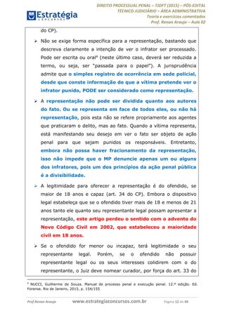 DIREITO PROCESSUAL PENAL TJDFT (2015) PÓS-EDITAL
TÉCNICO JUDICIÁRIO ÁREA ADMINISTRATIVA
Teoria e exercícios comentados
Prof. Renan Araujo Aula 02
Prof.Renan Araujo www.estrategiaconcursos.com.br Página 12 de 40
do CP).
Não se exige forma específica para a representação, bastando que
descreva claramente a intenção de ver o infrator ser processado.
Pode ser escrita ou oral4 (neste último caso, deverá ser reduzida a
. A jurisprudência
admite que o simples registro de ocorrência em sede policial,
desde que conste informação de que a vítima pretende ver o
infrator punido, PODE ser considerado como representação.
A representação não pode ser dividida quanto aos autores
do fato. Ou se representa em face de todos eles, ou não há
representação, pois esta não se refere propriamente aos agentes
que praticaram o delito, mas ao fato. Quando a vítima representa,
está manifestando seu desejo em ver o fato ser objeto de ação
penal para que sejam punidos os responsáveis. Entretanto,
embora não possa haver fracionamento da representação,
isso não impede que o MP denuncie apenas um ou alguns
dos infratores, pois um dos princípios da ação penal pública
é a divisibilidade.
A legitimidade para oferecer a representação é do ofendido, se
maior de 18 anos e capaz (art. 34 do CP). Embora o dispositivo
legal estabeleça que se o ofendido tiver mais de 18 e menos de 21
anos tanto ele quanto seu representante legal possam apresentar a
representação, este artigo perdeu o sentido com o advento do
Novo Código Civil em 2002, que estabeleceu a maioridade
civil em 18 anos.
Se o ofendido for menor ou incapaz, terá legitimidade o seu
representante legal. Porém, se o ofendido não possuir
representante legal ou os seus interesses colidirem com o do
representante, o Juiz deve nomear curador, por força do art. 33 do
4
NUCCI, Guilherme de Souza. Manual de processo penal e execução penal. 12.º edição. Ed.
Forense. Rio de Janeiro, 2015, p. 154/155
 